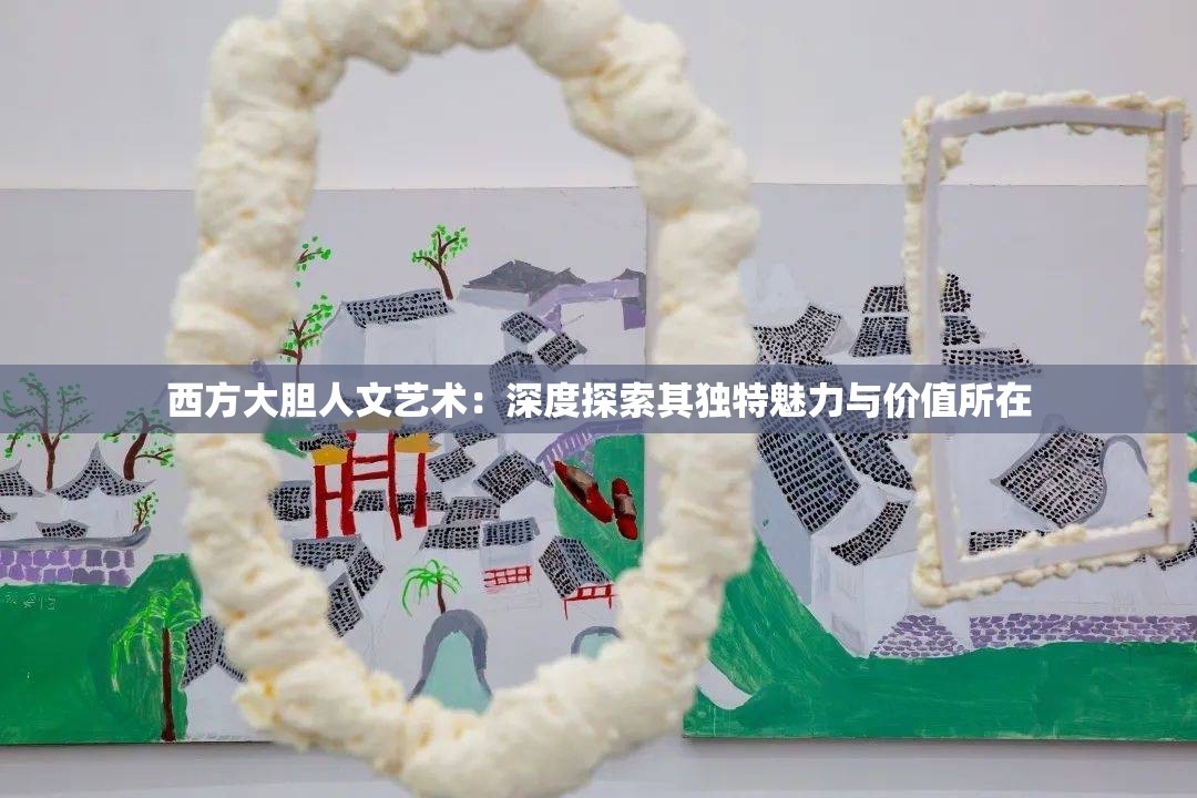 西方大胆人文艺术：深度探索其独特魅力与价值所在