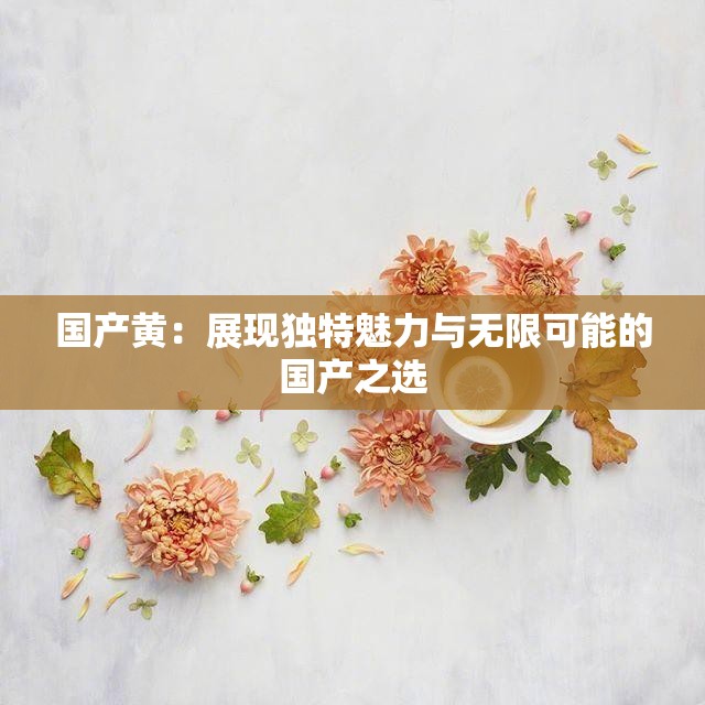 国产黄：展现独特魅力与无限可能的国产之选