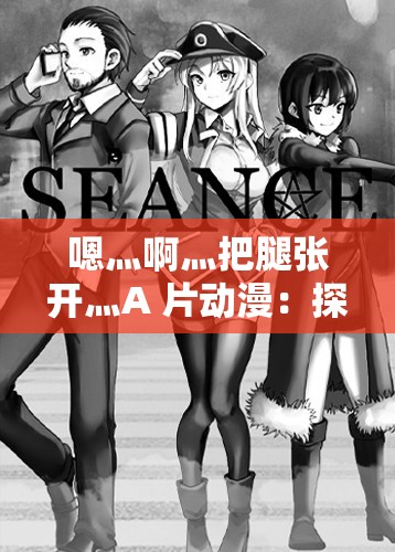 嗯灬啊灬把腿张开灬A 片动漫：探索别样的视觉冲击与情感体验