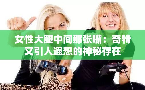 女性大腿中间那张嘴：奇特又引人遐想的神秘存在