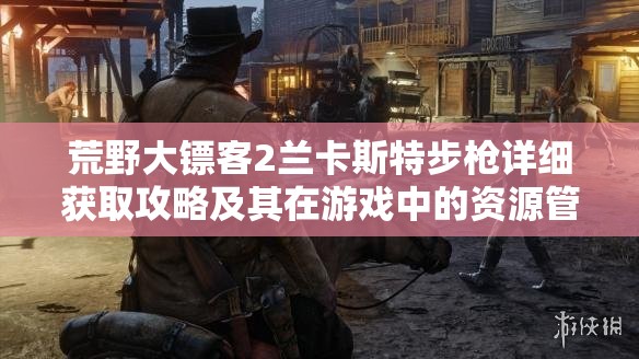 荒野大镖客2兰卡斯特步枪详细获取攻略及其在游戏中的资源管理价值