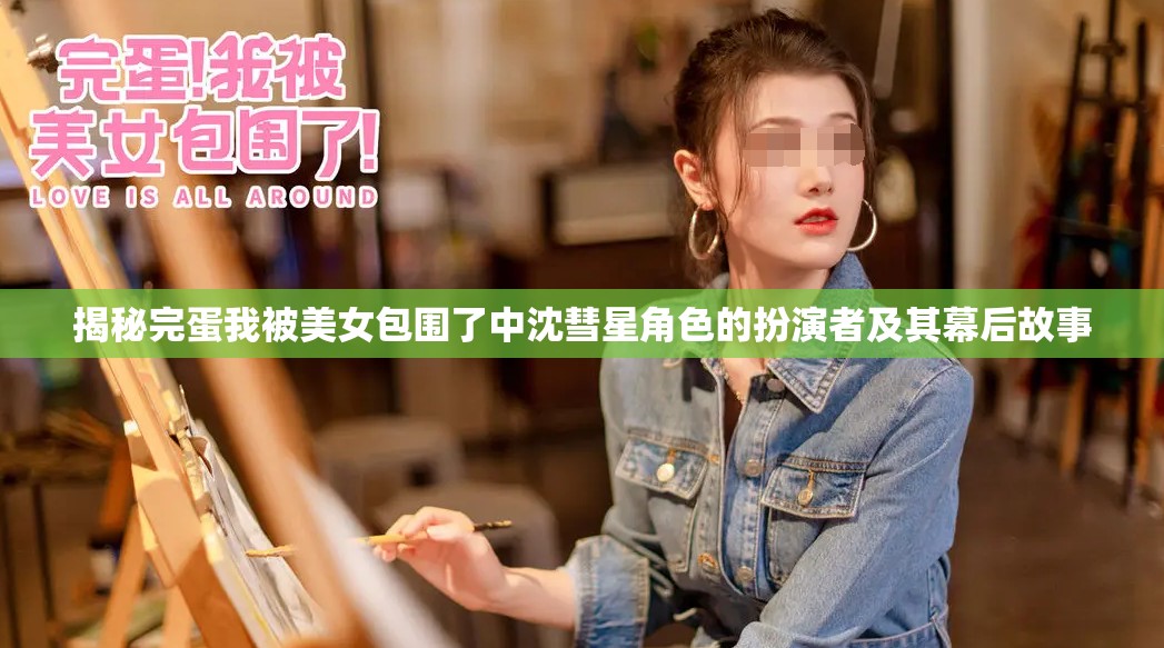 揭秘完蛋我被美女包围了中沈彗星角色的扮演者及其幕后故事