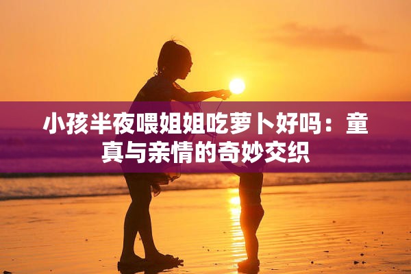 小孩半夜喂姐姐吃萝卜好吗：童真与亲情的奇妙交织