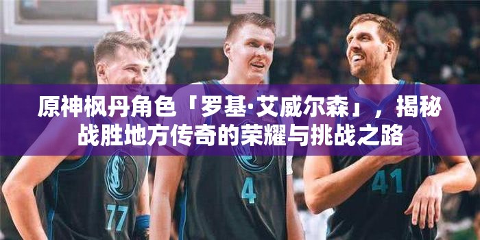 原神枫丹角色「罗基·艾威尔森」，揭秘战胜地方传奇的荣耀与挑战之路