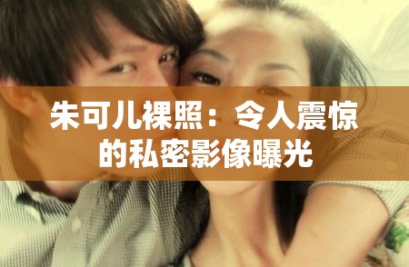 朱可儿裸照：令人震惊的私密影像曝光