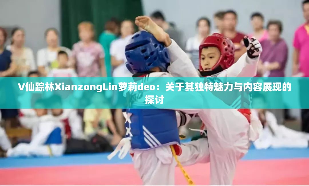V仙踪林XianzongLin萝莉deo：关于其独特魅力与内容展现的探讨