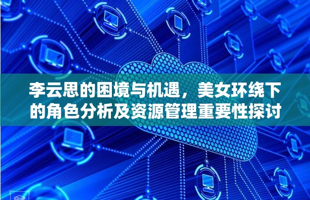 李云思的困境与机遇，美女环绕下的角色分析及资源管理重要性探讨