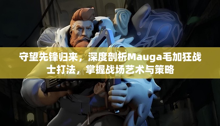 守望先锋归来，深度剖析Mauga毛加狂战士打法，掌握战场艺术与策略