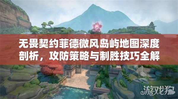 无畏契约菲德微风岛屿地图深度剖析，攻防策略与制胜技巧全解析