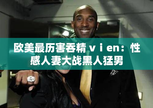 欧美最历害吞精 vⅰen：性感人妻大战黑人猛男