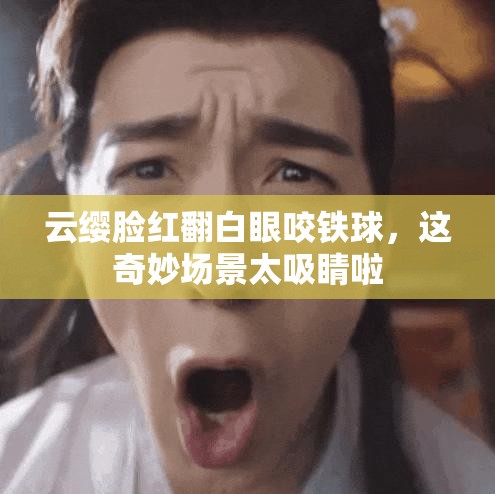 云缨脸红翻白眼咬铁球，这奇妙场景太吸睛啦