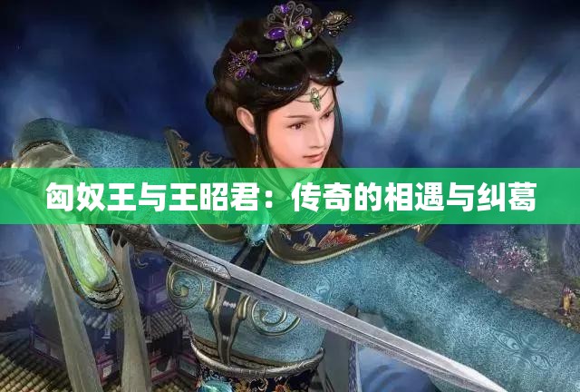 匈奴王与王昭君：传奇的相遇与纠葛