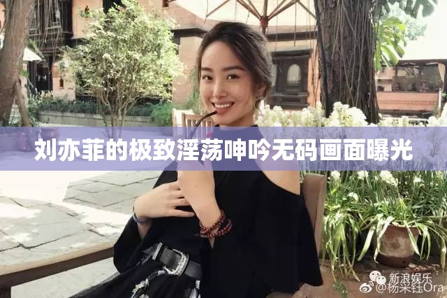 刘亦菲的极致淫荡呻吟无码画面曝光