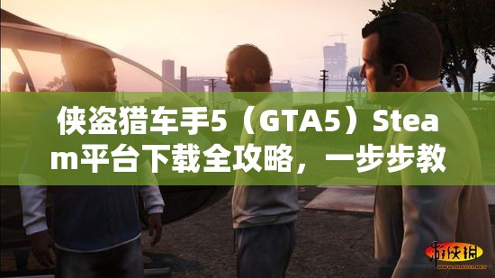侠盗猎车手5（GTA5）Steam平台下载全攻略，一步步教你轻松解锁游戏世界