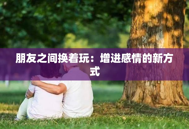 朋友之间换着玩：增进感情的新方式