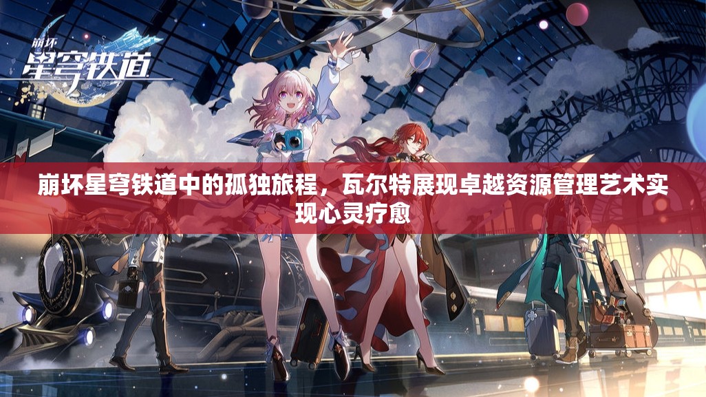 崩坏星穹铁道中的孤独旅程，瓦尔特展现卓越资源管理艺术实现心灵疗愈