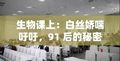 生物课上：白丝娇喘吁吁，91 后的秘密探索