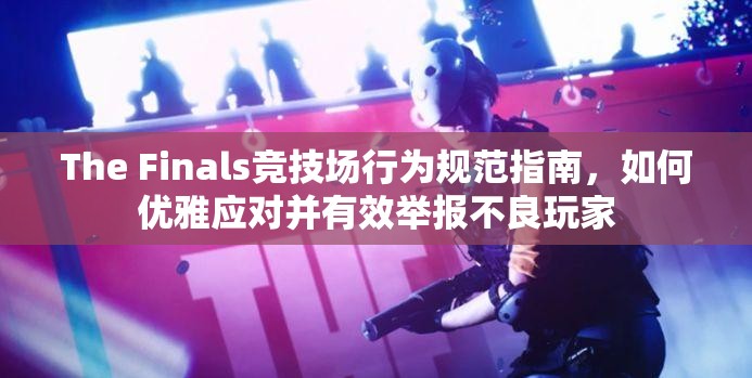 The Finals竞技场行为规范指南，如何优雅应对并有效举报不良玩家