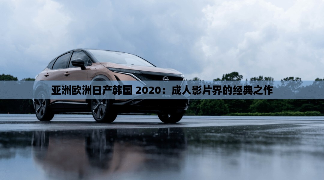 亚洲欧洲日产韩国 2020：成人影片界的经典之作