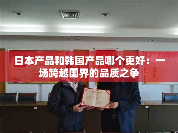 日本产品和韩国产品哪个更好：一场跨越国界的品质之争