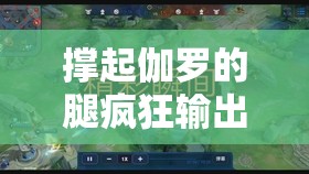 撑起伽罗的腿疯狂输出视频网站精彩内容大揭秘