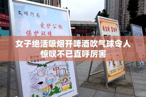女子绝活吸烟开啤酒吹气球令人惊叹不已直呼厉害