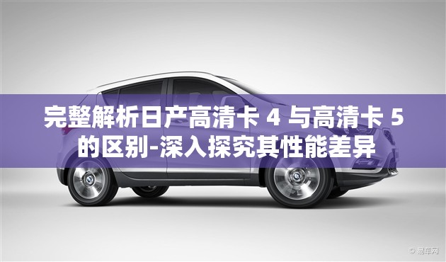 完整解析日产高清卡 4 与高清卡 5 的区别-深入探究其性能差异