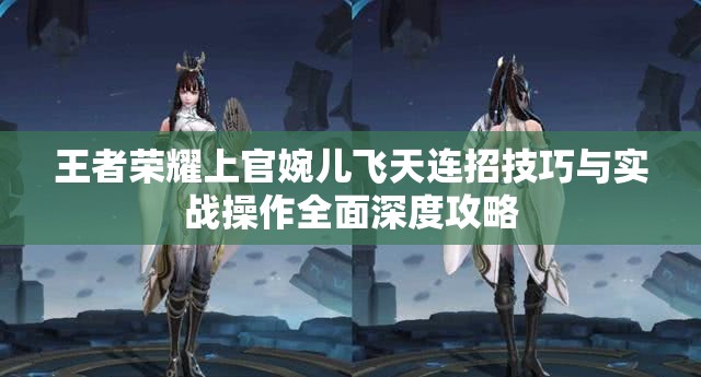 王者荣耀上官婉儿飞天连招技巧与实战操作全面深度攻略