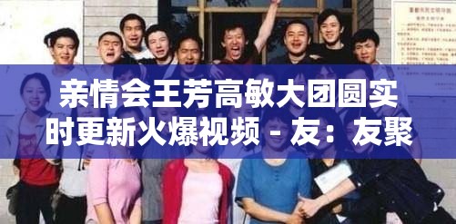 亲情会王芳高敏大团圆实时更新火爆视频 - 友：友聚亲情共话团圆盛景