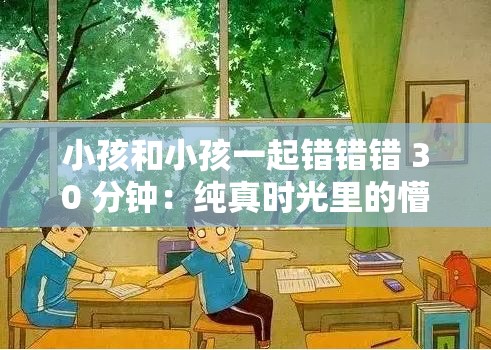 小孩和小孩一起错错错 30 分钟:纯真时光里的懵懂趣事 小孩和小孩一起错错错 30 分钟:纯真时光里的懵懂趣事