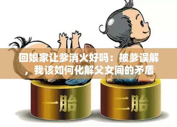 回娘家让爹消火好吗：被爹误解，我该如何化解父女间的矛盾