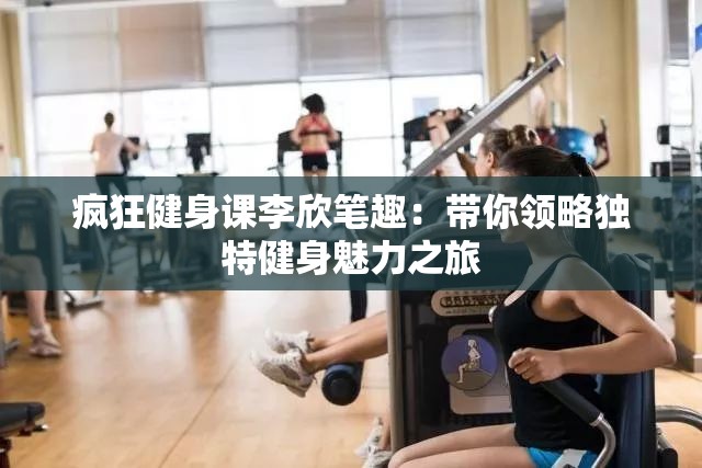 疯狂健身课李欣笔趣：带你领略独特健身魅力之旅