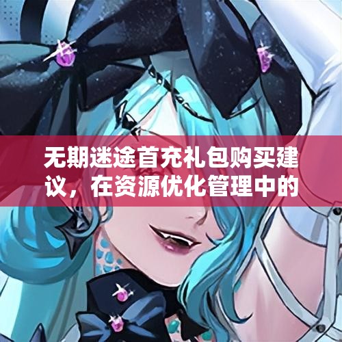 无期迷途首充礼包购买建议，在资源优化管理中的核心价值与高效策略解析