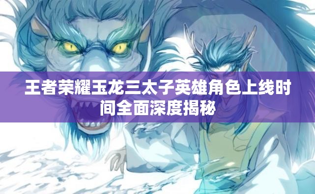 王者荣耀玉龙三太子英雄角色上线时间全面深度揭秘 王者荣耀玉龙三太子英雄角色上线时间全面深度揭秘