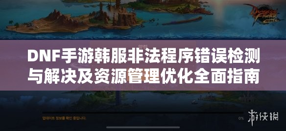 DNF手游韩服非法程序错误检测与解决及资源管理优化全面指南