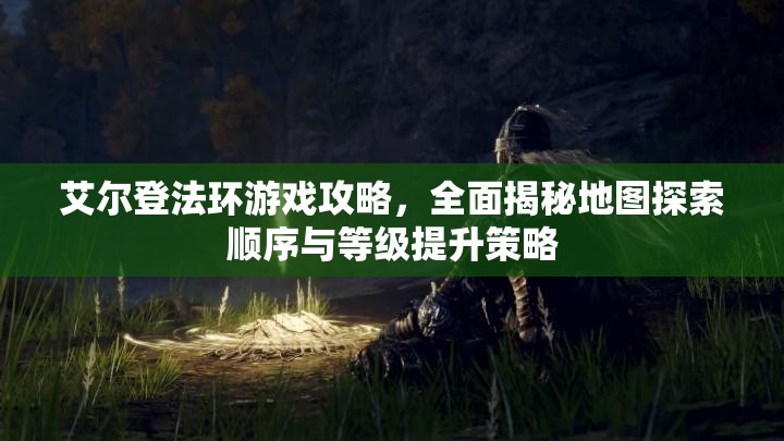 艾尔登法环游戏攻略，全面揭秘地图探索顺序与等级提升策略
