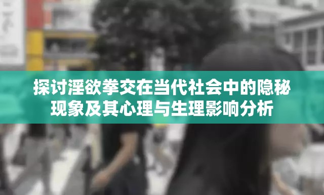 探讨淫欲拳交在当代社会中的隐秘现象及其心理与生理影响分析