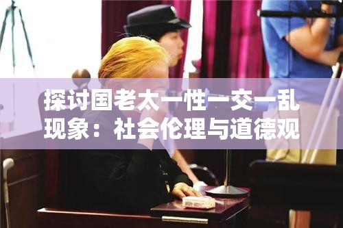 探讨国老太一性一交一乱现象:社会伦理与道德观念的多重挑战与反思 探讨国老太一性一交一乱现象:社会伦理与道德观念的多重挑战与反思