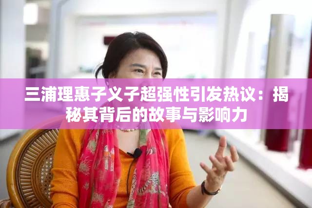 三浦理惠子义子超强性引发热议：揭秘其背后的故事与影响力