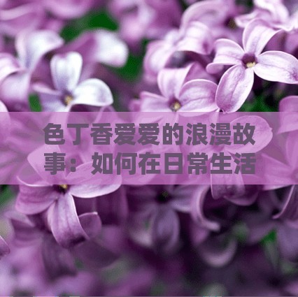 色丁香爱爱的浪漫故事：如何在日常生活中找到属于你的甜蜜瞬间？