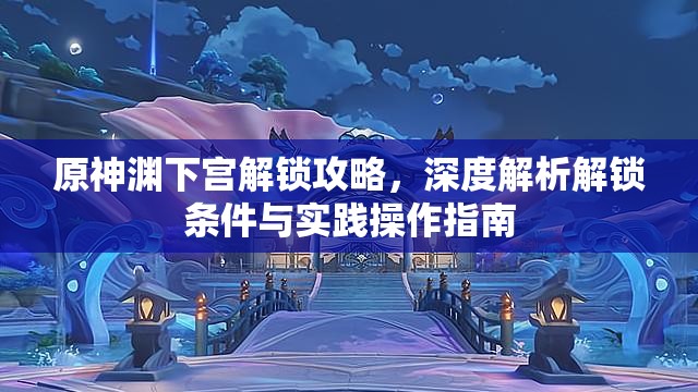 原神渊下宫解锁攻略，深度解析解锁条件与实践操作指南