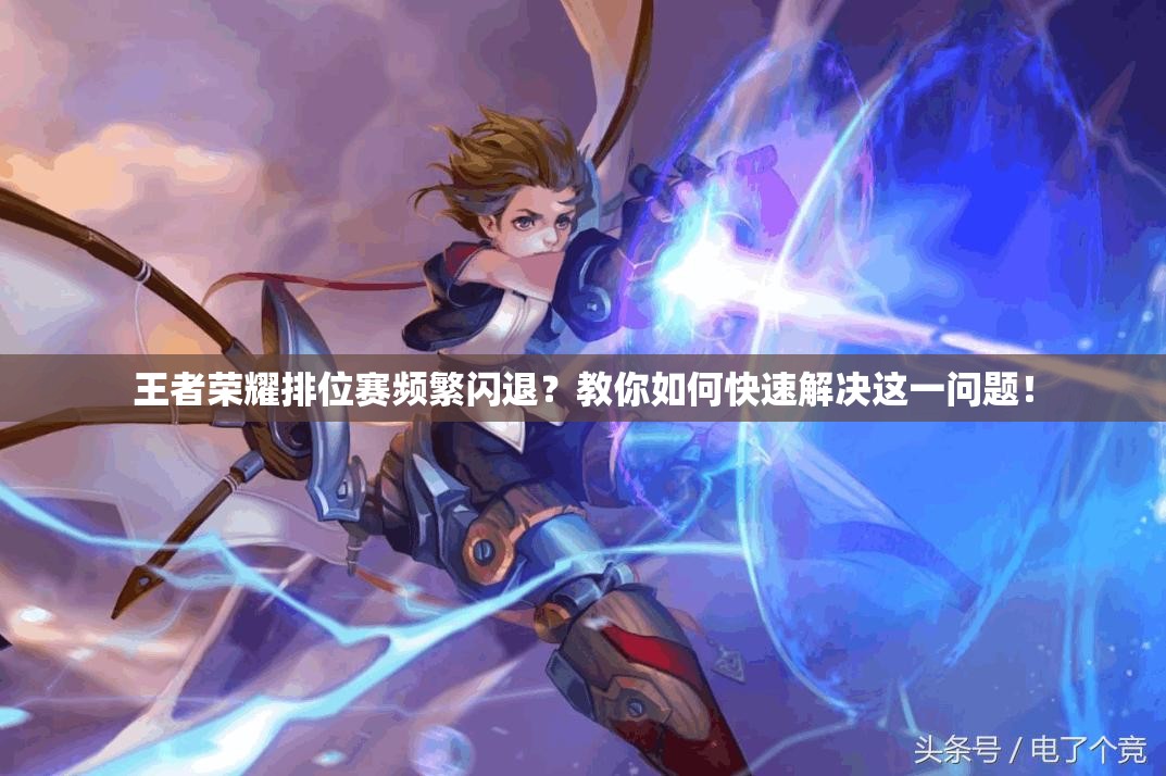 王者荣耀排位赛频繁闪退？教你如何快速解决这一问题！