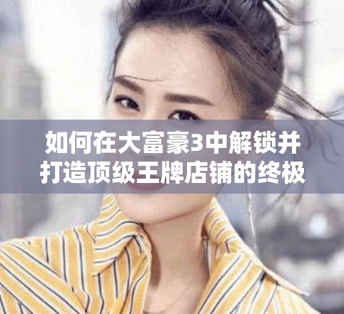 如何在大富豪3中解锁并打造顶级王牌店铺的终极秘籍？