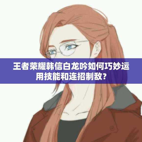 王者荣耀韩信白龙吟如何巧妙运用技能和连招制敌？
