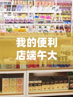 我的便利店端午大揭秘，粽香四溢，特色商品与限时活动究竟有何惊喜？