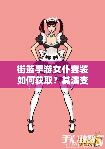 街篮手游女仆套装如何获取？其演变史又隐藏着哪些惊喜？