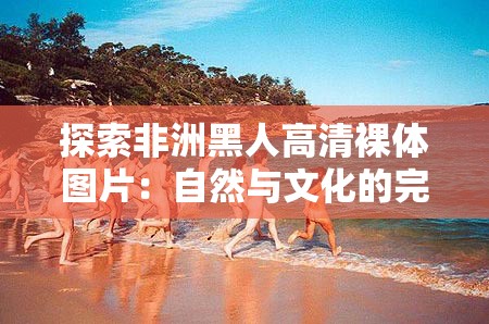 探索非洲黑人高清裸体图片：自然与文化的完美融合，展现独特魅力与艺术之美
