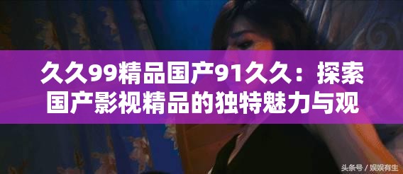 久久99精品国产91久久：探索国产影视精品的独特魅力与观众共鸣