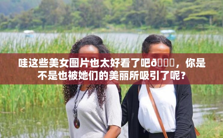 哇这些美女图片也太好看了吧😍，你是不是也被她们的美丽所吸引了呢？