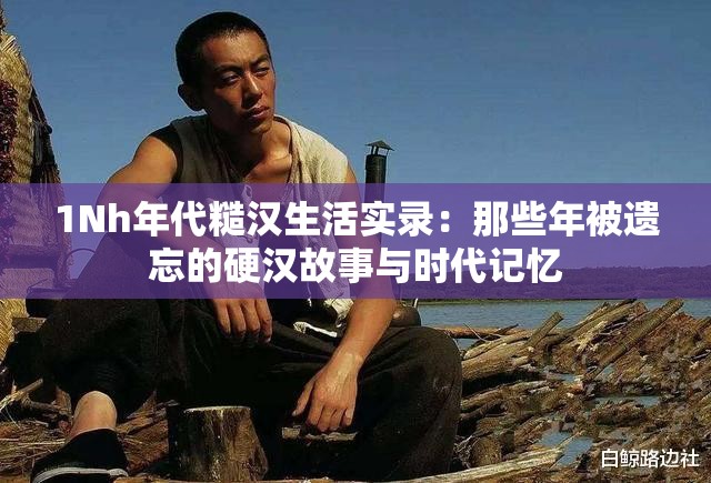 1Nh年代糙汉生活实录：那些年被遗忘的硬汉故事与时代记忆